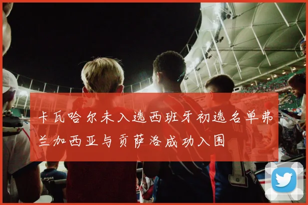 卡瓦哈尔未入选西班牙初选名单弗兰加西亚与贡萨洛成功入围