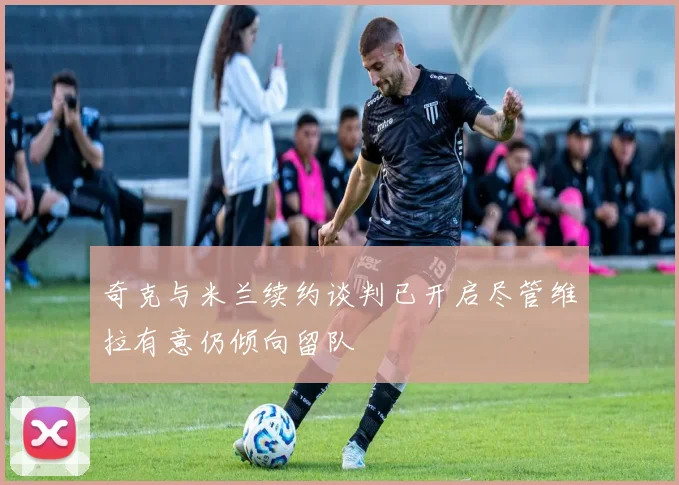 奇克与米兰续约谈判已开启尽管维拉有意仍倾向留队