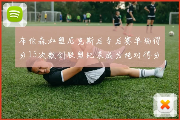 布伦森加盟尼克斯后季后赛单场得分15次数创联盟纪录成为绝对得分王
