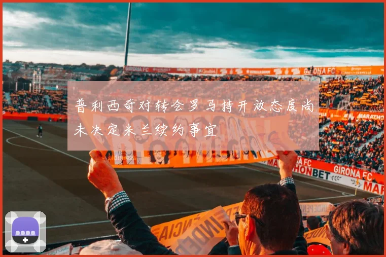 普利西奇对转会罗马持开放态度尚未决定米兰续约事宜
