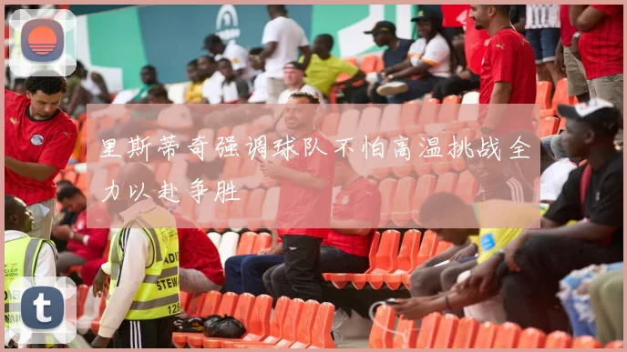 里斯蒂奇强调球队不怕高温挑战全力以赴争胜