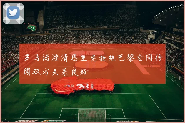 罗马诺澄清恩里克拒绝巴黎合同传闻双方关系良好