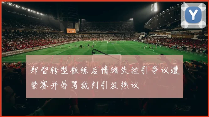 郑智转型教练后情绪失控引争议遭禁赛并辱骂裁判引发热议