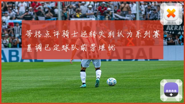 蒂格点评骑士逆转失利认为系列赛基调已定球队前景堪忧