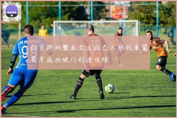 拉莫斯加盟米兰后状态火热代表葡萄牙成功破门创造佳绩