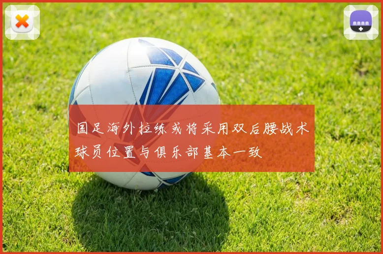 国足海外拉练或将采用双后腰战术球员位置与俱乐部基本一致