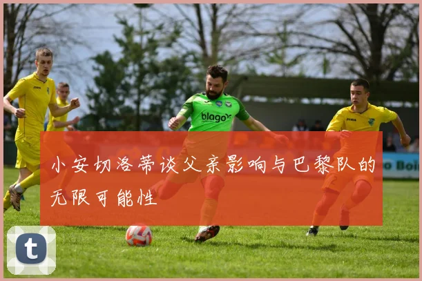 小安切洛蒂谈父亲影响与巴黎队的无限可能性