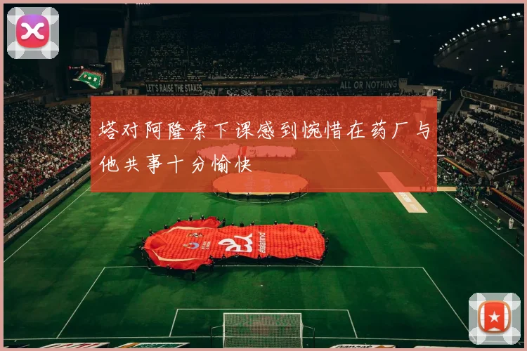 塔对阿隆索下课感到惋惜在药厂与他共事十分愉快