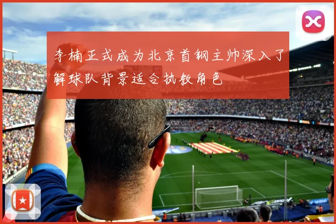 李楠正式成为北京首钢主帅深入了解球队背景适合执教角色