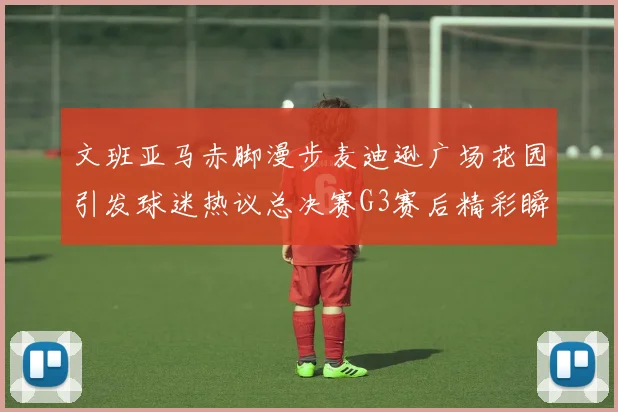 文班亚马赤脚漫步麦迪逊广场花园引发球迷热议总决赛G3赛后精彩瞬间