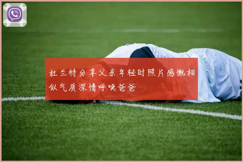杜兰特分享父亲年轻时照片感慨相似气质深情呼唤爸爸