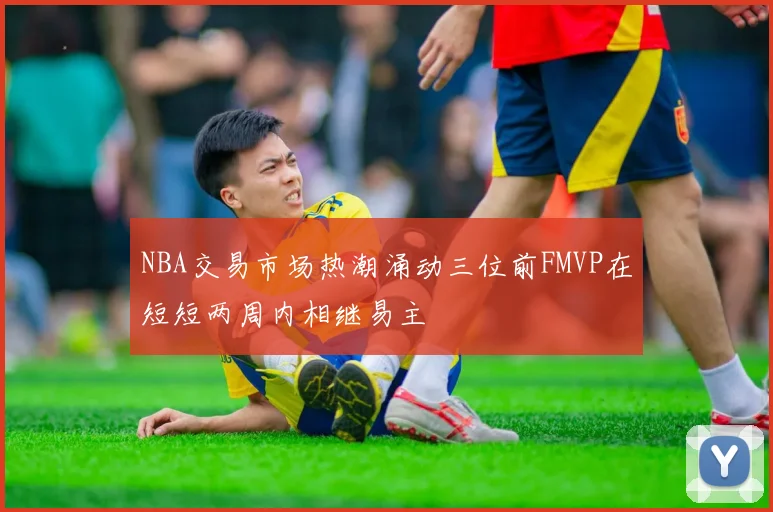NBA交易市场热潮涌动三位前FMVP在短短两周内相继易主