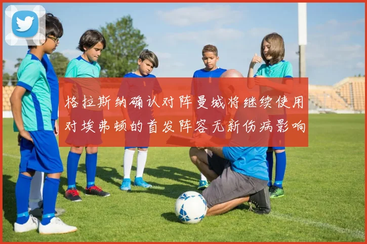 格拉斯纳确认对阵曼城将继续使用对埃弗顿的首发阵容无新伤病影响