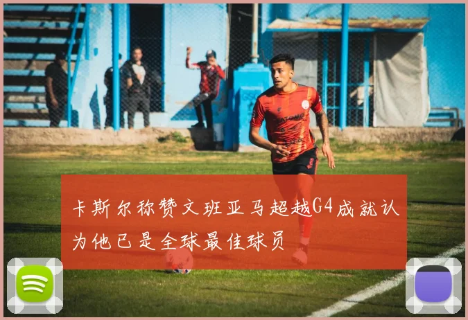 卡斯尔称赞文班亚马超越G4成就认为他已是全球最佳球员
