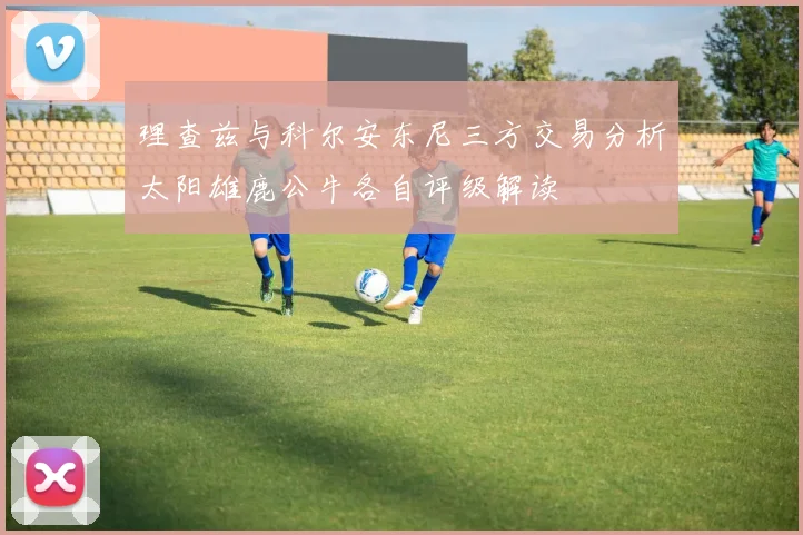 理查兹与科尔安东尼三方交易分析太阳雄鹿公牛各自评级解读