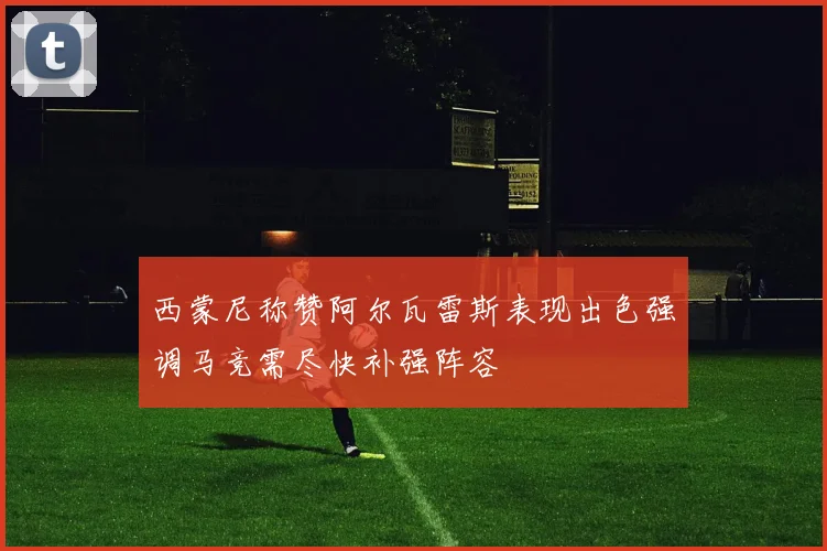 西蒙尼称赞阿尔瓦雷斯表现出色强调马竞需尽快补强阵容