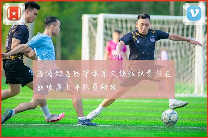陈涛坦言防守体系欠缺组织责任在教练身上非队员所致