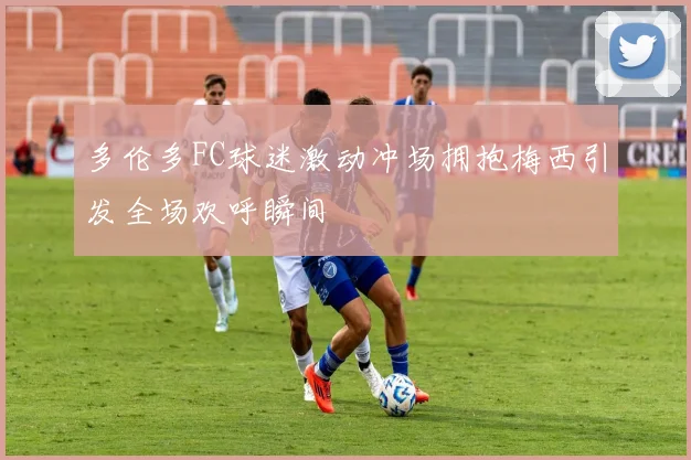 多伦多FC球迷激动冲场拥抱梅西引发全场欢呼瞬间
