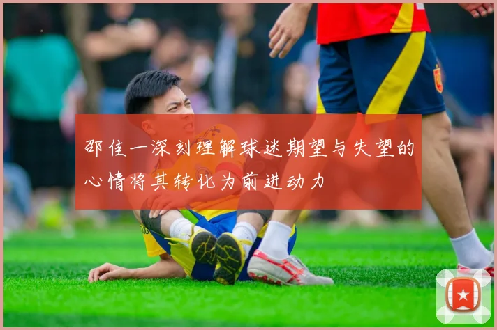 邵佳一深刻理解球迷期望与失望的心情将其转化为前进动力
