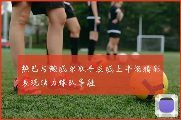热巴与鲍威尔联手发威上半场精彩表现助力球队争胜