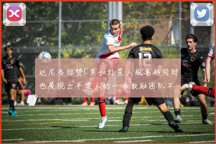 达尼洛称赞C罗如外星人般卓越同时也展现出平常人的一面激励团队不断进步