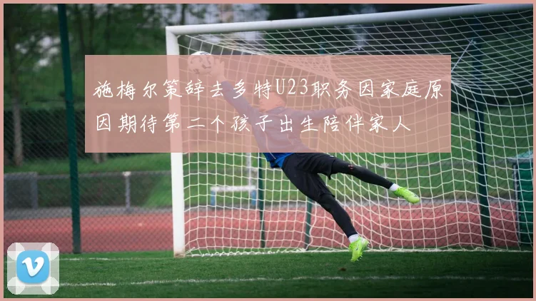 施梅尔策辞去多特U23职务因家庭原因期待第二个孩子出生陪伴家人