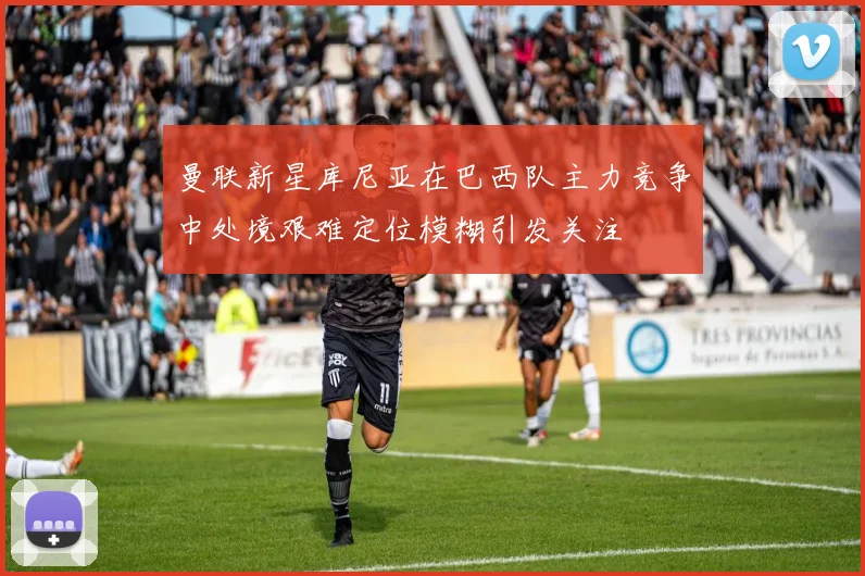 曼联新星库尼亚在巴西队主力竞争中处境艰难定位模糊引发关注