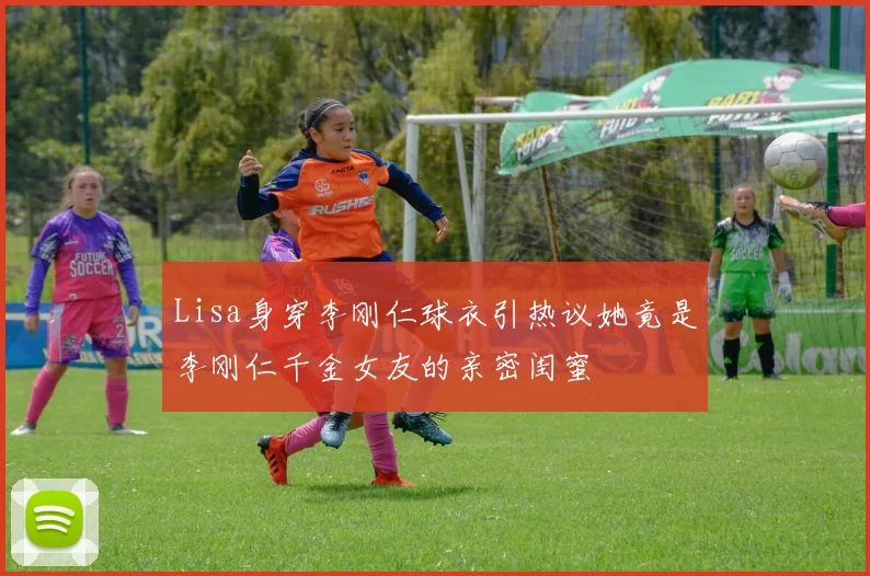 Lisa身穿李刚仁球衣引热议她竟是李刚仁千金女友的亲密闺蜜