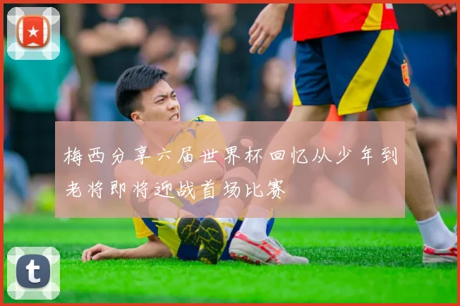 梅西分享六届世界杯回忆从少年到老将即将迎战首场比赛