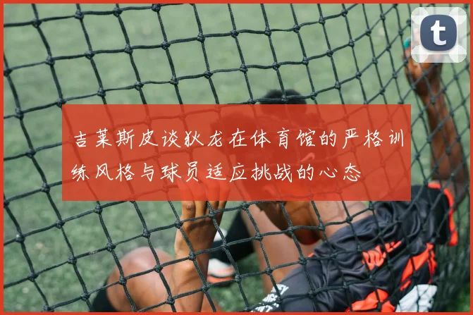 吉莱斯皮谈狄龙在体育馆的严格训练风格与球员适应挑战的心态
