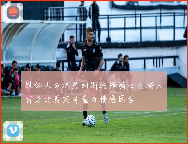 媒体人分析詹姆斯选择骑士或湖人背后的真实考量与情感因素