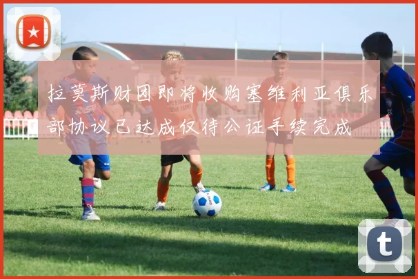 拉莫斯财团即将收购塞维利亚俱乐部协议已达成仅待公证手续完成